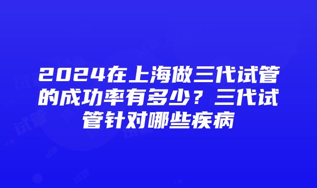 2024在上海做三代试管的成功率有多少？三代试管针对哪些疾病