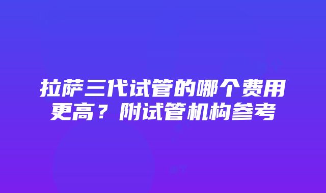 拉萨三代试管的哪个费用更高？附试管机构参考