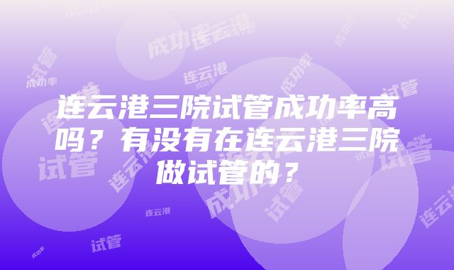 连云港三院试管成功率高吗？有没有在连云港三院做试管的？