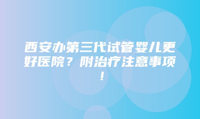 西安办第三代试管婴儿更好医院？附治疗注意事项！