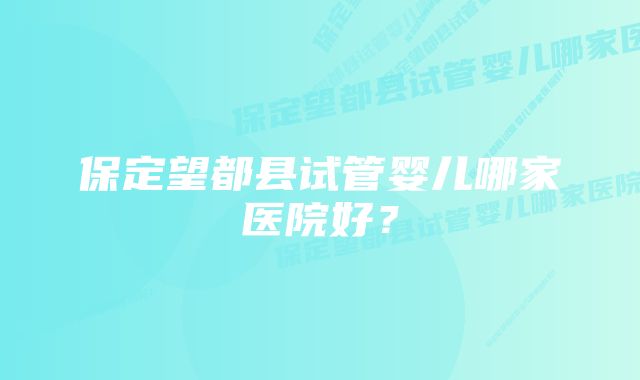 保定望都县试管婴儿哪家医院好？