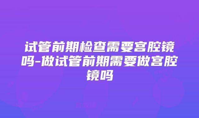 试管前期检查需要宫腔镜吗-做试管前期需要做宫腔镜吗