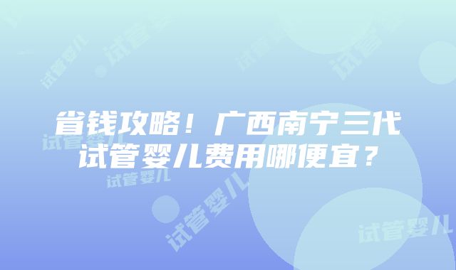 省钱攻略！广西南宁三代试管婴儿费用哪便宜？