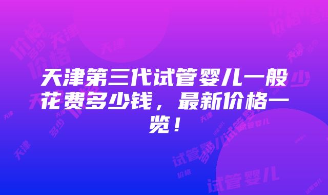 天津第三代试管婴儿一般花费多少钱，最新价格一览！