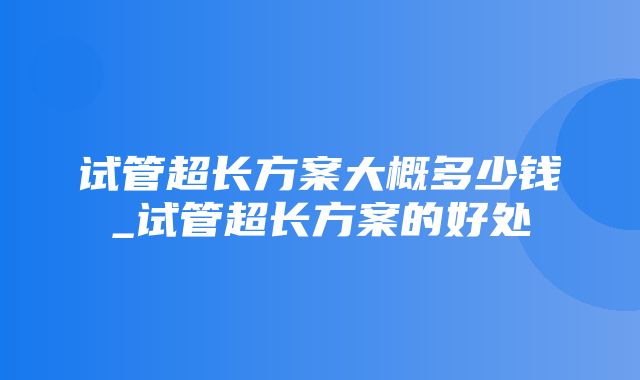 试管超长方案大概多少钱_试管超长方案的好处