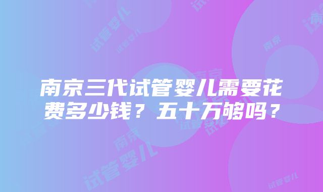 南京三代试管婴儿需要花费多少钱？五十万够吗？