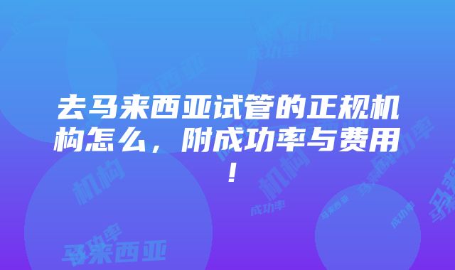 去马来西亚试管的正规机构怎么，附成功率与费用！