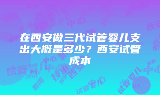 在西安做三代试管婴儿支出大概是多少？西安试管成本