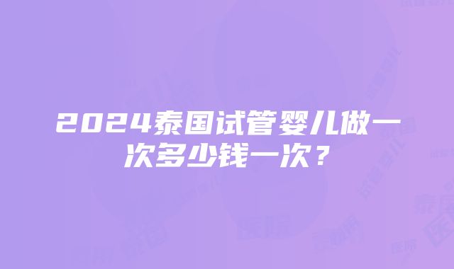 2024泰国试管婴儿做一次多少钱一次？