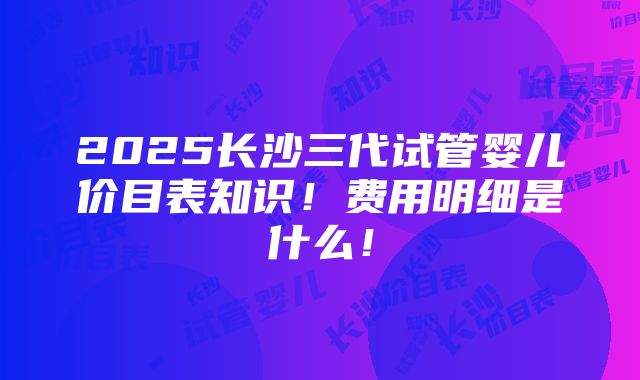 2025长沙三代试管婴儿价目表知识！费用明细是什么！