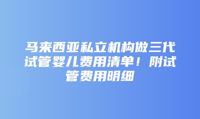 马来西亚私立机构做三代试管婴儿费用清单！附试管费用明细