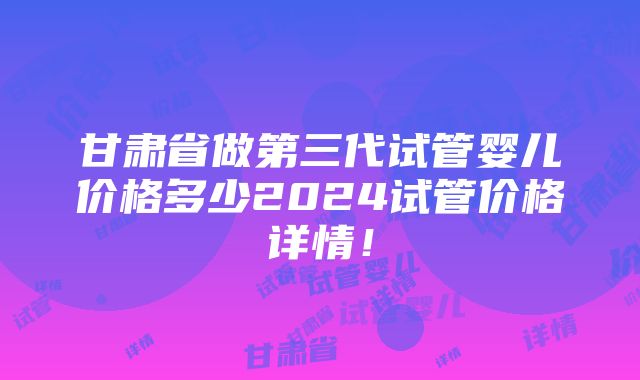 甘肃省做第三代试管婴儿价格多少2024试管价格详情！