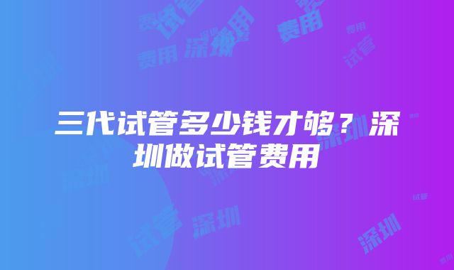 三代试管多少钱才够？深圳做试管费用