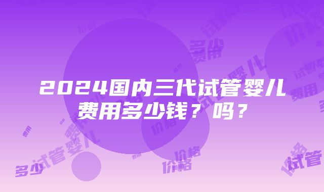 2024国内三代试管婴儿费用多少钱？吗？