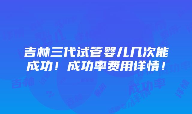 吉林三代试管婴儿几次能成功！成功率费用详情！