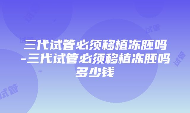 三代试管必须移植冻胚吗-三代试管必须移植冻胚吗多少钱