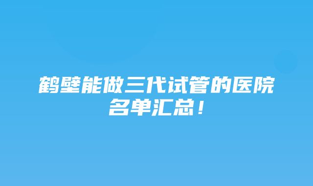 鹤壁能做三代试管的医院名单汇总！