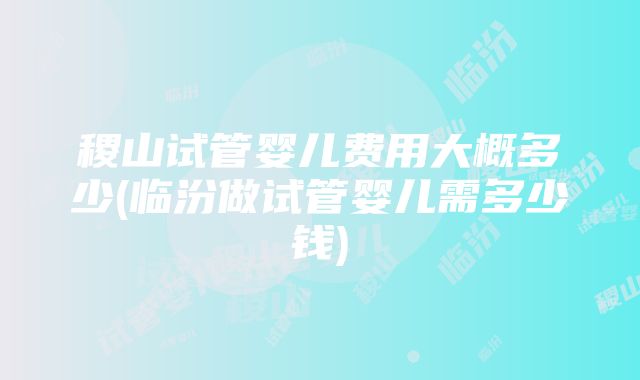 稷山试管婴儿费用大概多少(临汾做试管婴儿需多少钱)