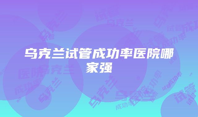 乌克兰试管成功率医院哪家强