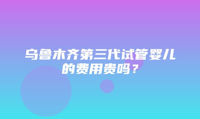 乌鲁木齐第三代试管婴儿的费用贵吗？