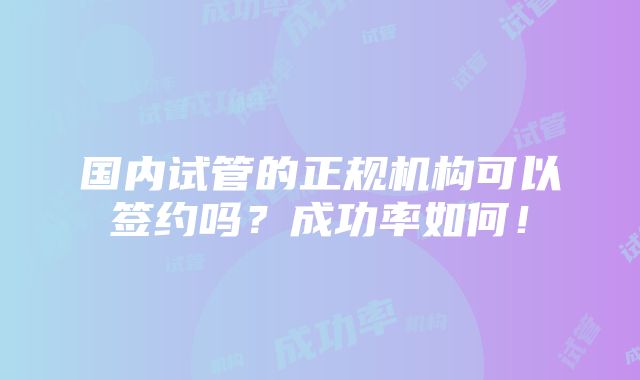 国内试管的正规机构可以签约吗？成功率如何！