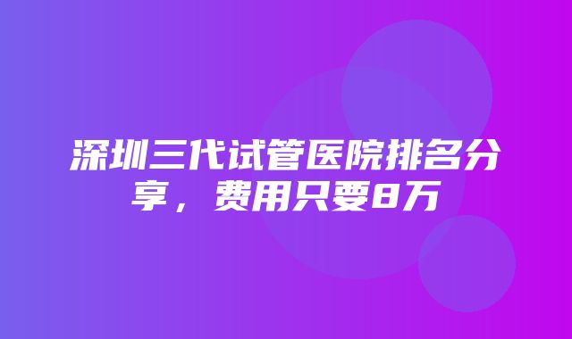 深圳三代试管医院排名分享，费用只要8万