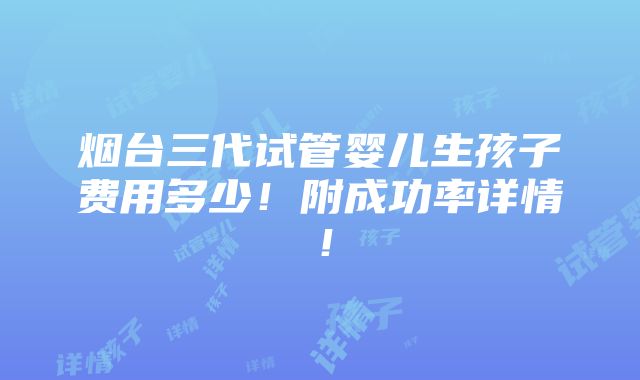 烟台三代试管婴儿生孩子费用多少！附成功率详情！