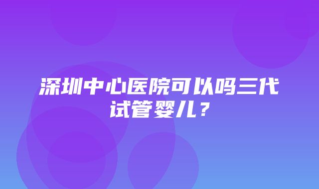 深圳中心医院可以吗三代试管婴儿？