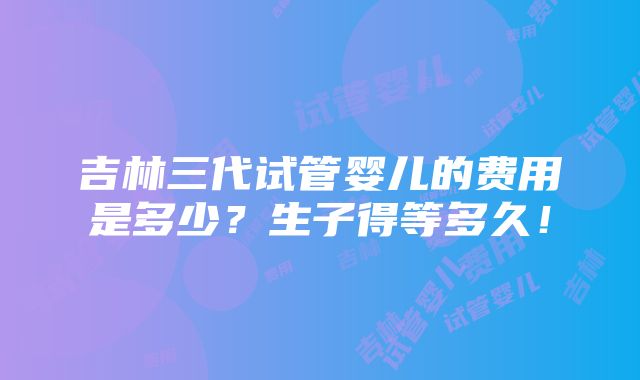 吉林三代试管婴儿的费用是多少？生子得等多久！