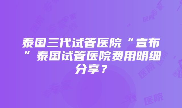 泰国三代试管医院“宣布”泰国试管医院费用明细分享？