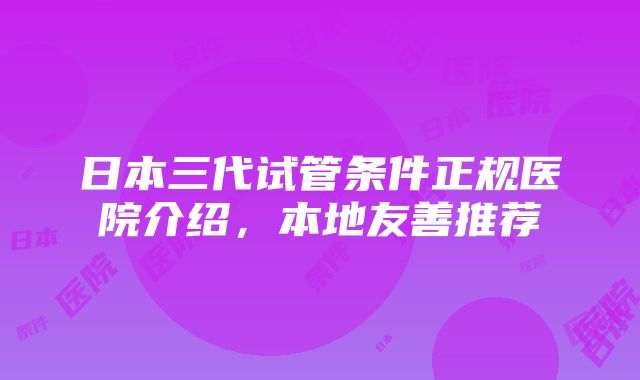 日本三代试管条件正规医院介绍，本地友善推荐