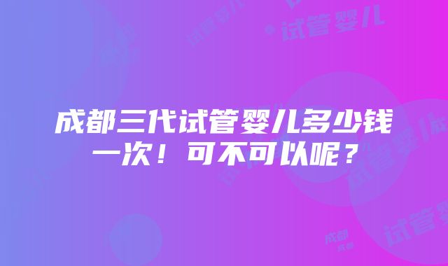 成都三代试管婴儿多少钱一次！可不可以呢？