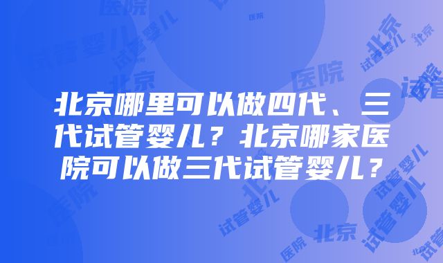 北京哪里可以做四代、三代试管婴儿？北京哪家医院可以做三代试管婴儿？