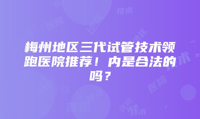 梅州地区三代试管技术领跑医院推荐！内是合法的吗？