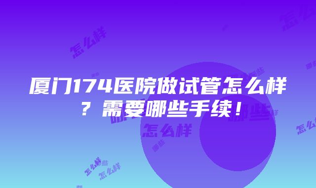 厦门174医院做试管怎么样？需要哪些手续！