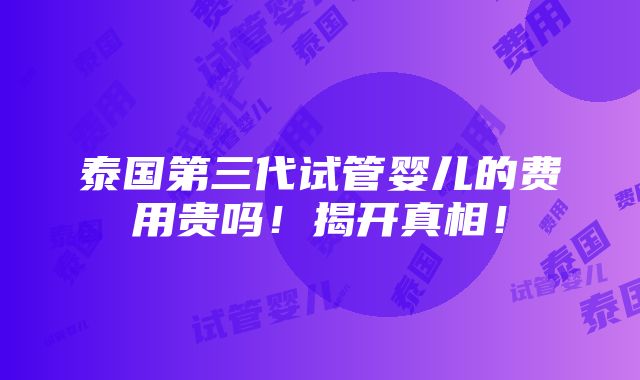 泰国第三代试管婴儿的费用贵吗！揭开真相！