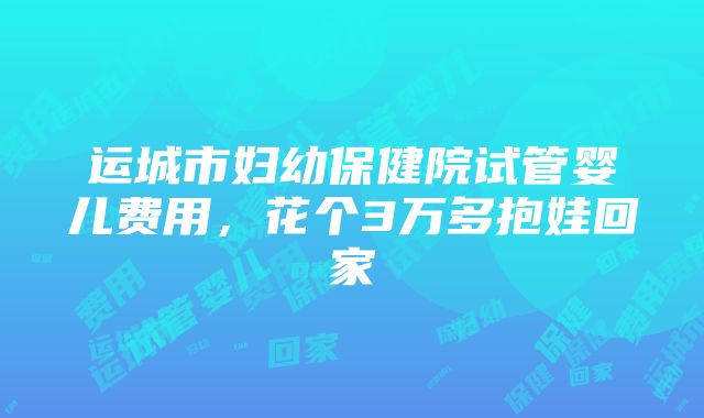 运城市妇幼保健院试管婴儿费用，花个3万多抱娃回家