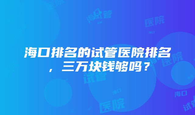 海口排名的试管医院排名，三万块钱够吗？