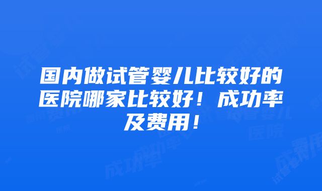 国内做试管婴儿比较好的医院哪家比较好！成功率及费用！