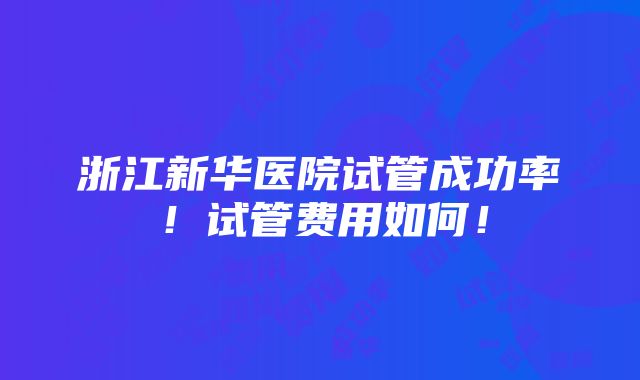 浙江新华医院试管成功率！试管费用如何！