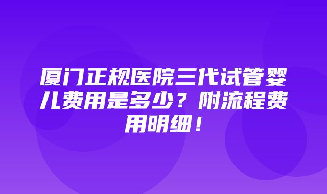 厦门正规医院三代试管婴儿费用是多少？附流程费用明细！