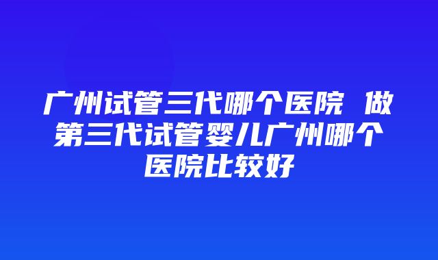 广州试管三代哪个医院 做第三代试管婴儿广州哪个医院比较好