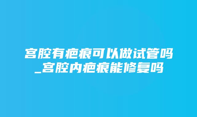 宫腔有疤痕可以做试管吗_宫腔内疤痕能修复吗