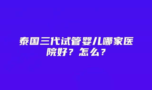 泰国三代试管婴儿哪家医院好？怎么？