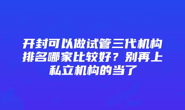 开封可以做试管三代机构排名哪家比较好？别再上私立机构的当了