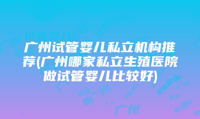 广州试管婴儿私立机构推荐(广州哪家私立生殖医院做试管婴儿比较好)