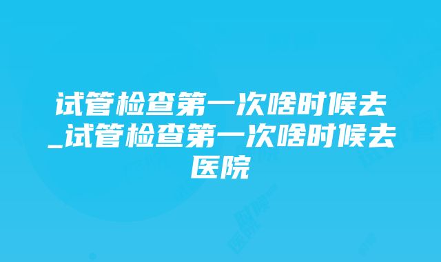 试管检查第一次啥时候去_试管检查第一次啥时候去医院