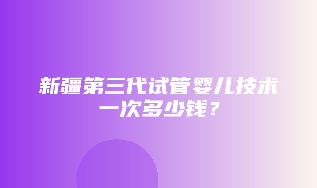 新疆第三代试管婴儿技术一次多少钱？