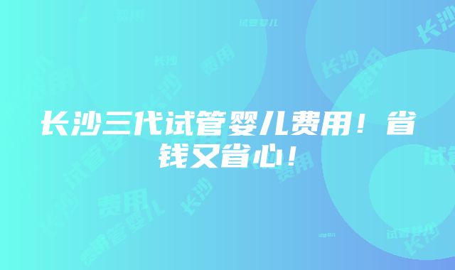 长沙三代试管婴儿费用！省钱又省心！