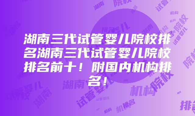 湖南三代试管婴儿院校排名湖南三代试管婴儿院校排名前十！附国内机构排名！